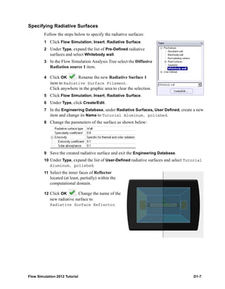 Flow Simulation 2012 Tutorial D1-7
Specifying Radiative Surfaces
Follow the steps below to specify the radiative surfaces:
1 Click Flow Simulation, Insert, Radiative Surface.
2 Under Type, expand the list of Pre-Defined radiative
surfaces and select Whitebody wall.
3 In the Flow Simulation Analysis Tree select the Diffusive
Radiation source 1 item.
4 Click OK . Rename the new Radiative Surface 1
item to Radiative Surface Filament.
Click anywhere in the graphic area to clear the selection.
5 Click Flow Simulation, Insert, Radiative Surface.
6 Under Type, click Create/Edit.
7 In the Engineering Database, under Radiative Surfaces, User Defined, create a new
item and change its Name to Tutorial Aluminum, polished.
8 Change the parameters of the surface as shown below:
9 Save the created radiative surface and exit the Engineering Database.
10 Under Type, expand the list of User-Defined radiative surfaces and select Tutorial
Aluminum, polished.
11 Select the inner faces of Reflector
located (at least, partially) within the
computational domain.
12 Click OK . Change the name of the
new radiative surface to
Radiative Surface Reflector.
 