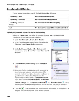 HVAC Module: D1 - 150W Halogen Floodlight
D1-8
Specifying Solid Materials
For the opaque components, specify the Solid Material as following:
Specifying Bodies and Materials Transparency
Assign the Quartz glass material to the bulb and the glass cover and specify these
components as semi-transparent to radiation.
1 Click Flow Simulation, Insert, Solid Material
2 In the Flyout FeatureManager Design Tree select the
Glass and LampLamp - Bulb components.
3 Under Solid expand the list of Pre-Defined solid
materials and select Quartz Glass under Glasses and
Minerals.
4 Under Radiation Transparency select Absorptive
.
 Absorptive body is semi-transparent. It means that it
absorbs the heat radiation within its volume. This
option is available only if the absorption coefficient is
specified in the solid material definition in the
Engineering Database and the Absorption in solids
check box is selected under Radiation in the Wizard or
General Settings. The Absorption Coefficient and Refractive Index values
are specified in the Engineering Database and are provided here just for reference.
5 Click OK . Flow Simulation now treats this solid material and all solid bodies it is
assigned to as semi-transparent to the thermal radiation.
LampLamp - Wire Pre-DefinedMetalsTungsten
LampLamp - Pinch<1> Pre-DefinedMetalsMolybdenum
LampLamp - Base<1>
Holder
Pre-DefinedCeramicsAlumina (96%)
Seal Pre-DefinedGlasses and MineralsGlass Lid Seal
 
