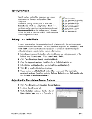 Flow Simulation 2012 Tutorial D1-9
Specifying Goals
Specify surface goals of the maximum and average
temperatures at the outer surface of the Glass
component.
In addition, specify volume goals of the Glass,
LampLamp - Bulb and LampLamp - Pinch<1>
maximum and average temperatures. (you must select
Temperature (Solid) as the goal parameter). You can
rename the goals as shown to make it easier to monitor
them during the calculation.
Setting Local Initial Mesh
It makes sense to adjust the computational mesh to better resolve the semi-transparent
solid bodies and the fine filament. The most convenient way to do this is to specify Local
Initial Mesh - it allows us to obtain more accurate solution in these specific regions
without creating an excessively fine mesh in other regions.
1 In the FeatureManager Design Tree select the filament and bulb components of the
halogen lamp (LampLamp - Wire, LampLamp - Bulb).
2 Click Flow Simulation, Insert, Local Initial Mesh.
3 Clear the Automatic settings check box. Go to the Refining Cells tab.
4 Select Refine solid cells and set Level of refining solid cells to 5.
5 Click OK to save local initial mesh settings.
6 Create another Local Initial Mesh for the Glass component. After clearing the
Automatic settings check box, go to the Refining Cells tab, select Refine solid cells
and set Level of refining solid cells to 3.
Adjusting the Calculation Control Options
1 Click Flow Simulation, Calculation Control Options.
2 Switch to the Advanced tab.
3 Under Radiation, make sure that the value of
Discretization level is set to 3. This value is
 