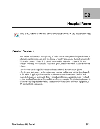 Flow Simulation 2012 Tutorial D2-1
D2
Hospital Room
Some of the features used in this tutorial are available for the HVAC module users only.
Problem Statement
This tutorial demonstrates the capability of Flow Simulation to predict the performance of
a building ventilation system and to estimate air quality and general thermal sensation by
calculating comfort criteria. It is shown how to define a project, i.e. specify the heat
sources, boundary conditions and calculation goals, and how to obtain values of comfort
criteria.
Here we consider a hospital isolation room and estimate the ventilation system
effectiveness with respect to the contaminant removal and thermal satisfaction of people
in the room. A typical patient room includes standard features such as a patient bed,
exhausts, lightening, equipment. The overhead ventilation system contains an overhead
ceiling supply diffuser, the ceiling and the washroom exhausts. The contaminant source is
assumed to be the patient breathing. The heat sources are lights, a medical equipment, a
TV, a patient and a caregiver.
 