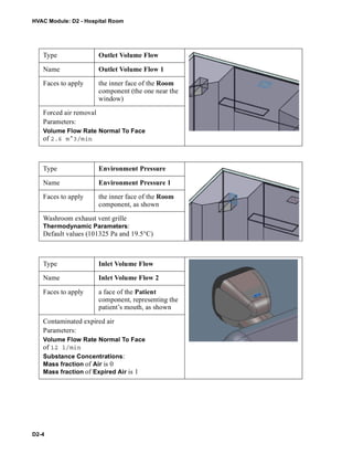 HVAC Module: D2 - Hospital Room
D2-4
Type Outlet Volume Flow
Name Outlet Volume Flow 1
Faces to apply the inner face of the Room
component (the one near the
window)
Forced air removal
Parameters:
Volume Flow Rate Normal To Face
of 2.6 m^3/min
Type Environment Pressure
Name Environment Pressure 1
Faces to apply the inner face of the Room
component, as shown
Washroom exhaust vent grille
Thermodynamic Parameters:
Default values (101325 Pa and 19.5°C)
Type Inlet Volume Flow
Name Inlet Volume Flow 2
Faces to apply a face of the Patient
component, representing the
patient’s mouth, as shown
Contaminated expired air
Parameters:
Volume Flow Rate Normal To Face
of 12 l/min
Substance Concentrations:
Mass fraction of Air is 0
Mass fraction of Expired Air is 1
 