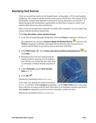 Flow Simulation 2012 Tutorial D2-5
Specifying Heat Sources
There are several heat sources in the hospital room: ceiling lights, a TV set and hospital
equipment. The caregiver and the patient are the sources of heat also. The amount of heat
produced by a human body depends on the kind of activity the person is involved in. A
patient laying on the bed produces significantly less heat than a caregiver, whose work
requires physical activity and concentration.
Since we do not consider heat conduction in solids in this simulation, we use surface heat
sources with the fixed heat transfer rate.
Click Flow Simulation, Insert, Surface Source.
1 In the Flyout FeatureManager Design tree, select the Patient component. All faces of
the component are selected as Faces to Apply the Surface Source . However, the
Patient component is partially submerged into the bed and some faces are not in
contact with the fluid, so we need to remove such faces with filter.
2 Click Filter Faces . Select Keep outer faces and fluid-contacting faces and
click Filter.
3 Manually remove the face representing the
patient mouth by selecting it in the graphics
area. We have to exclude this face since there
is a boundary condition already specified on
it.
4 Under Parameter specify Heat Transfer
Rate of 81 W .
5 Click OK .
Rename the created heat sorce to Patient.
In the same way specify the surface heat source
of 144 W at all faces of the Caregiver component. Use the Filter Faces tool to only select
faces which are in contact with the fluid. Since there is no boundary condition specified at
the Caregiver component, you do not need to manually exclude any faces.
Rename the created heat sorce to Caregiver.
 