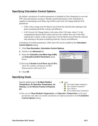 Flow Simulation 2012 Tutorial D2-7
Specifying Calculation Control Options
By default, calculation of comfort parameters is disabled in Flow Simulation to save the
CPU time and memory resources. Besides comfort parameters, Flow Simulation is
capable of calculating Local Mean Age (LMA) and Local Air Change Index(LACI)
parameters:
• LMA is the average time for fluid to travel from the selected inlet opening to the
point considering both the velocity and diffusion.
• LACI (Local Air Change Index) is the ratio of the V/Q value, where V is the
computational domain fluid volume and Q is the volume flow rate of the fluid
entering this volume, to the average time τ for the fluid to travel from the selected
inlet opening to the point considering both the velocity and diffusion.
Calculation of comfort parameters, LMA and LACI can be enabled in the Calculation
Control Options dialog.
1 Click Flow Simulation, Calculation Control Options.
2 Switch to the Advanced tab.
3 Select the Calculate Local Mean Age (LMA)
and Calculate Comfort Parameters check
boxes.
Selecting Calculate Local Mean Age (LMA)
check box enables calculation of LMA,
Dimensionless LMA and LACI.
4 Click OK.
Specifying Goals
Specify global goals of Av Mean Radiant
Temperature, Av Operative Temperature, Av
Velocity and Av Volume Fraction of Expired
Air.
You can use Mean Radiant Temperature and Operative Temperature as the goal
parameters only after you enable calculation of comfort parameters in the Calculation
Control Options dialog.
 