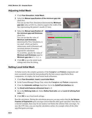 HVAC Module: D2 - Hospital Room
D2-8
Adjusting Initial Mesh
1 Click Flow Simulation, Initial Mesh.
2 Select the Manual specification of the minimum gap size
check box.
You can see that Flow Simulation determined the Minimum
gap size value as 0.012 m, which is equal to the width of the
face representing the patient’s mouth (12 mm).
3 Select the Manual specification of
the minimum gap wall thickness
check box.
You can see that the value of
Minimum wall thickness,
determined by Flow Simulation, is
too small, which can lead to
unnecessary mesh refinement and
increased amount of memory
required for calculation.
To avoid this, specify the value of
Minimum wall thickness equal to
Minimum gap size of 0.012 m.
4 Click OK to save the initial mesh
settings and close the dialog.
Setting Local Initial Mesh
To better resolve the complex geometry of the Caregiver and Patient components and
more accurately account the heat produced by the heat sources specified at these
components, we employ the local initial mesh refinement.
1 Click Flow Simulation, Insert, Local Initial Mesh.
2 In the FeatureManager Design Tree, select the Caregiver and Patient components.
3 Clear the Automatic settings check box. Go to the Solid/Fluid Interface tab.
4 Set Small solid features refinement level to 4.
5 Go to the Refining Cells tab. Select Refine fluid cells and set Level of refining fluid
cells to 2.
6 Click OK to save local mesh settings.
Run the calculation. During the calculation proccess you may notice that the Av Volume
Fraction of Expired Air goal converges slower than the other goals specified. Since this is
a tutorial example, there may be not need to wait before the solution fully converges. To
save the CPU time, you can stop the calculation earlier, for example when all the other
specified goals converge.
 