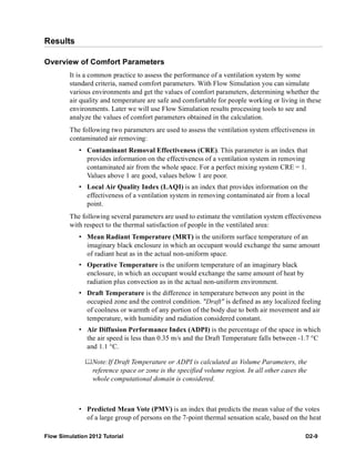 Flow Simulation 2012 Tutorial D2-9
Results
Overview of Comfort Parameters
It is a common practice to assess the performance of a ventilation system by some
standard criteria, named comfort parameters. With Flow Simulation you can simulate
various environments and get the values of comfort parameters, determining whether the
air quality and temperature are safe and comfortable for people working or living in these
environments. Later we will use Flow Simulation results processing tools to see and
analyze the values of comfort parameters obtained in the calculation.
The following two parameters are used to assess the ventilation system effectiveness in
contaminated air removing:
• Contaminant Removal Effectiveness (CRE). This parameter is an index that
provides information on the effectiveness of a ventilation system in removing
contaminated air from the whole space. For a perfect mixing system CRE = 1.
Values above 1 are good, values below 1 are poor.
• Local Air Quality Index (LAQI) is an index that provides information on the
effectiveness of a ventilation system in removing contaminated air from a local
point.
The following several parameters are used to estimate the ventilation system effectiveness
with respect to the thermal satisfaction of people in the ventilated area:
• Mean Radiant Temperature (MRT) is the uniform surface temperature of an
imaginary black enclosure in which an occupant would exchange the same amount
of radiant heat as in the actual non-uniform space.
• Operative Temperature is the uniform temperature of an imaginary black
enclosure, in which an occupant would exchange the same amount of heat by
radiation plus convection as in the actual non-uniform environment.
• Draft Temperature is the difference in temperature between any point in the
occupied zone and the control condition. "Draft" is defined as any localized feeling
of coolness or warmth of any portion of the body due to both air movement and air
temperature, with humidity and radiation considered constant.
• Air Diffusion Performance Index (ADPI) is the percentage of the space in which
the air speed is less than 0.35 m/s and the Draft Temperature falls between -1.7 °C
and 1.1 °C.
Note:If Draft Temperature or ADPI is calculated as Volume Parameters, the
reference space or zone is the specified volume region. In all other cases the
whole computational domain is considered.
• Predicted Mean Vote (PMV) is an index that predicts the mean value of the votes
of a large group of persons on the 7-point thermal sensation scale, based on the heat
 