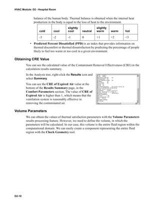 HVAC Module: D2 - Hospital Room
D2-10
balance of the human body. Thermal balance is obtained when the internal heat
production in the body is equal to the loss of heat to the environment.
• Predicted Percent Dissatisfied (PPD) is an index that provides information on
thermal discomfort or thermal dissatisfaction by predicting the percentage of people
likely to feel too warm or too cool in a given environment.
Obtaining CRE Value
You can see the calculated value of the Contaminant Removal Effectiveness (CRE) in the
calculation results summary.
In the Analysis tree, right-click the Results icon and
select Summary.
You can see the CRE of Expired Air value at the
bottom of the Results Summary page, in the
Comfort Parameters section. The value of CRE of
Expired Air is higher than 1, which means that the
ventilation system is reasonably effective in
removing the contaminated air.
Volume Parameters
We can obtain the values of thermal satisfaction parameters with the Volume Parameters
results processing feature. However, we need to define the volume, in which the
parameters will be calculated. In our case, this volume is the entire fluid region within the
computational domain. We can easily create a component representing the entire fluid
region with the Check Geometry tool.
cold cool
slightly
cool neutral
slightly
warm warm hot
-3 -2 -1 0 +1 +2 +3
 