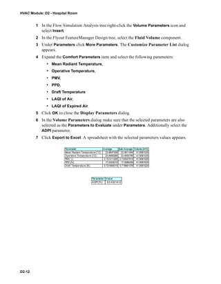 HVAC Module: D2 - Hospital Room
D2-12
1 In the Flow Simulation Analysis tree right-click the Volume Parameters icon and
select Insert.
2 In the Flyout FeatureManager Design tree, select the Fluid Volume component.
3 Under Parameters click More Parameters. The Customize Parameter List dialog
appears.
4 Expand the Comfort Parameters item and select the following parameters:
• Mean Radiant Temperature,
• Operative Temperature,
• PMV,
• PPD,
• Draft Temperature
• LAQI of Air,
• LAQI of Expired Air.
5 Click OK to close the Display Parameters dialog.
6 In the Volume Parameters dialog make sure that the selected parameters are also
selected as the Parameters to Evaluate under Parameters. Additionally select the
ADPI parameter.
7 Click Export to Excel. A spreadsheet with the selected parameters values appears.
Parameter
Mean Radiant Temperature [°C]
Operative Temperature [°C]
PMV [ ]
PPD [%]
Draft Temperature [K]
Average Bulk Average Volume [m^3]
23.9847308 23.9811646 41.8581029
23.4965288 23.4930785 41.8581029
0.721211205 0.720537619 41.8581029
17.0303015 17.0086269 41.8581029
0.721984015 0.718661076 41.8581029
Parameter Value
ADPI [%] 63.4301412
 