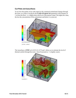 Flow Simulation 2012 Tutorial D2-13
Cut Plots and Isosurfaces
To see how the quality of air with respect to the contained contaminant changes through
the room, we create a cut plot by the LAQI of Expired Air parameter at the distance of
1 m from the floor - i.e. slightly above the level of the patient’s head. The higher the value,
the less the concentration of the contaminant and better it is removed.
The isosurfaces of PMV at 0, 0.25, 0.5, 0.75 and 1 allows us to estimate the level of
thermal comfort through the room - from 0 (normal) to +1 (slightly warm).
 