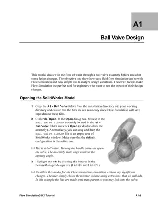 Flow Simulation 2012 Tutorial A1-1
A1
Ball Valve Design
This tutorial deals with the flow of water through a ball valve assembly before and after
some design changes. The objective is to show how easy fluid flow simulation can be with
Flow Simulation and how simple it is to analyze design variations. These two factors make
Flow Simulation the perfect tool for engineers who want to test the impact of their design
changes.
Opening the SolidWorks Model
1 Copy the A1 - Ball Valve folder from the installation directory into your working
directory and ensure that the files are not read-only since Flow Simulation will save
input data to these files.
2 Click File, Open. In the Open dialog box, browse to the
Ball Valve.SLDASM assembly located in the A1 -
Ball Valve folder and click Open (or double-click the
assembly). Alternatively, you can drag and drop the
Ball Valve.SLDASM file to an empty area of
SolidWorks window. Make sure that the default
configuration is the active one.
 This is a ball valve. Turning the handle closes or opens
the valve. The assembly mate angle controls the
opening angle.
3 Highlight the lids by clicking the features in the
FeatureManager design tree (Lid <1> and Lid <2>).
 We utilize this model for the Flow Simulation simulation without any significant
changes. The user simply closes the interior volume using extrusions that we call lids.
In this example the lids are made semi-transparent so you may look into the valve.
 