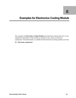 Flow Simulation 2012 Tutorial E-1
E
Examples for Electronics Cooling Module
The examples for Electronics Cooling Module presented below demonstrate how to use
capabilities and features of this module to simulate a wide variety of electronic
components. This functionality is available for the Electronics Cooling module users only.
E1 - Electronic components
 