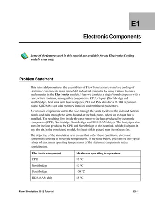 Flow Simulation 2012 Tutorial E1-1
E1
Electronic Components
Some of the features used in this tutorial are available for the Electronics Cooling
module users only.
Problem Statement
This tutorial demonstrates the capabilities of Flow Simulation to simulate cooling of
electronic components in an embedded industrial computer by using various features
implemented in the Electronics module. Here we consider a single board computer with a
case, which contains, among other components, CPU, chipset (Northbridge and
Southbridge), heat sink with two heat pipes, PCI and ISA slots for a PC104 expansion
board, SODIMM slot with memory installed and peripheral connectors.
Air at room temperature enters the case through the vents located at the side and bottom
panels and exits through the vents located at the back panel, where an exhaust fan is
installed. The resulting flow inside the case removes the heat produced by electronic
components (CPU, Northbridge, Southbridge and DDR RAM chips). The heat pipes also
transfer the heat produced by CPU and Northbridge to the heat sink, which dissipates it
into the air. In the considered model, this heat sink is placed near the exhaust fan.
The objective of the simulation is to ensure that under these conditions, electronic
components operate at moderate temperatures. In the table below, you can see the typical
values of maximum operating temperatures of the electronic components under
consideration.
Electronic component Maximum operating temperature
CPU 85 °C
Northbridge 80 °C
Southbridge 100 °C
DDR RAM chip 85 °C
 
