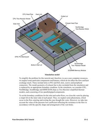 Flow Simulation 2012 Tutorial E1-3
Simulation model
To simplify the problem for this tutorial and, therefore, to save your computer resources,
we neglect some particular components and features, which do not affect the flow and heat
exchange much. These include holes in PCI and ISA slots, screws and peripheral
connectors. The model geometry of exhaust fan is also excluded from the simulation and
is replaced by an appropriate boundary condition. In the simulation, we consider CPU,
Northbridge, Southbridge and DDR RAM chips as Two-Resistor simplified thermal
models, each consisting of two parallelepiped components.
To set the boundary conditions for the inlet and outlet flows, we close the vents by placing
a single lid on the inner side of each panel. Thus, we neglect some phenomena, which
occur in the flow entering and exiting the case thought the vents. However, we take into
account the value of the pressure loss coefficient reflecting the resistance to the flow in
accordance with the specific shape and arrangement of the vent holes.
Side Inlet
CPU Heat Pipe Heat sink
Outlet Lid
Chipset Heat Pipe
Southbridge
Two- Resistor Model
SODIMM Memory Module
Bottom Inlet Lid
EPIC PC Mainboard
Northbridge
Two-Resistor Mode
CPU Two-Resistor Model
 