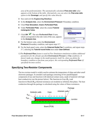 Flow Simulation 2012 Tutorial E1-7
area of the perforated plate. The automatically calculated Free area ratio value
appears at the bottom of the table. Alternatively, you can select the Free area ratio
option in the Coverage, and specify this value directly.
3 Save and exit the Engineering Database.
4 In the Analysis tree, select the Environment Pressure 1 boundary condition.
5 Click Flow Simulation, Insert, Perforated Plate.
6 Under Perforated Plate select the created Tutorial
rectangular holes.
7 Click OK . The new Perforated Plate 1 item,
which corresponds to the side vents of the case, appears
in the Analysis tree.
8 For the bottom vents, select the Environment
Pressure 2 boundary condition, and repeat steps 5-7.
9 For the back panel vents, select the External Outlet Fan 1 condition, and repeat steps
5-7, selecting the Tutorial round holes item under User Defined.
The Perforated Plate feature is used in Flow Simulation simulation to define additional
parameters for the already specified Environment Pressure or Fan conditions. It
doesn’t make any changes in the model geometry itself. So, when you delete the
boundary condition or fan from your project, the corresponding Perforated Plate (if
specified) becomes useless.
Specifying Two-Resistor Components
The two-resistor model is widely used to estimate the temperature of chips and other small
electronic packages. It considers each package consisting of two parallelepiped
components (Case and Junction) with identical contact areas, made of material with high
heat conductivity (see the picture below). The Junction-to-Case (θJC) and
Junction-to-Board (θJB) thermal resistances are modeled as infinitely thin plates. The heat
conduction through the package is calculated using the values of these resistances.
Package
Junction
Case
Board (PCB)
Adiabatic walls
θJC
θJB
Adiabatic walls
 