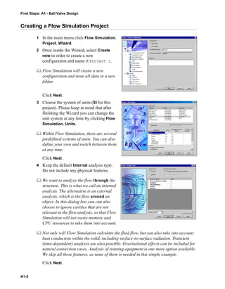 First Steps: A1 - Ball Valve Design
A1-2
Creating a Flow Simulation Project
1 In the main menu click Flow Simulation,
Project, Wizard.
2 Once inside the Wizard, select Create
new in order to create a new
configuration and name it Project 1.
 Flow Simulation will create a new
configuration and store all data in a new
folder.
Click Next.
3 Choose the system of units (SI for this
project). Please keep in mind that after
finishing the Wizard you can change the
unit system at any time by clicking Flow
Simulation, Units.
 Within Flow Simulation, there are several
predefined systems of units. You can also
define your own and switch between them
at any time.
Click Next.
4 Keep the default Internal analysis type.
Do not include any physical features.
 We want to analyze the flow through the
structure. This is what we call an internal
analysis. The alternative is an external
analysis, which is the flow around an
object. In this dialog box you can also
choose to ignore cavities that are not
relevant to the flow analysis, so that Flow
Simulation will not waste memory and
CPU resources to take them into account.
 Not only will Flow Simulation calculate the fluid flow, but can also take into account
heat conduction within the solid, including surface-to-surface radiation. Transient
(time-dependent) analyses are also possible. Gravitational effects can be included for
natural convection cases. Analysis of rotating equipment is one more option available.
We skip all these features, as none of them is needed in this simple example.
Click Next.
 