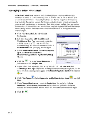 Electronics Cooling Module: E1 - Electronic Components
E1-10
Specifying Contact Resistances
The Contact Resistance feature is used for specifying the value of thermal contact
resistance on a face of a solid contacting fluid or another solid. It can be defined by a
specific thermal resistance value or by thickness and thermal properties of the contact
layer material. Taking into account the thermal contact resistance helps to estimate, for
example, such phenomenon as temperature drop at the contact surface. Here we use this
feature to specify thermal interface material attaching heat pipes to CPU and Northbridge
and to specify thermal contact resistance between the surfaces of heat pipes and the
surrounding air.
1 Click Flow Simulation, Insert, Contact
Resistance.
2 Select the faces of the CPU Heat Pipe and
Northbridge Heat Pipe components contacting
with the top faces of CPU and Northbridge
correspondingly. We selected these faces earlier as
Heat In Faces when specifying the heat pipes.
3 Under Thermal Resistance, select Bond-Ply 660
@ 10 psi (Pre-DefinedInterface
MaterialsBergquistBond-PlyBond-Ply 660 @
10 psi).
4 Click OK . The new Contact Resistance 1
item appears in the Analysis tree.
5 Repeat step 1, then hold down the Ctrl key and click the CPU Heat Pipe and
Northbridge Heat Pipe components in the flyout FeatureManager design tree. All the
faces of both these components appear in the Faces to Apply the Contact Resistance
list.
6 Click Filter Faces . Select Keep outer and fluid-contacting faces , and click
Filter.
7 Under Thermal Resistance, expand the Pre-Defined list, and select Infinite
resistance. We use Infinite resistance here to reflect the qualitative difference
between the intensity of heat transfer inside and outside the considered heat pipes.
8 Click OK .
 
