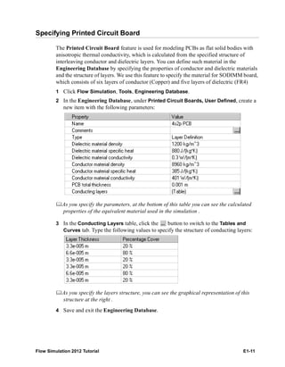 Flow Simulation 2012 Tutorial E1-11
Specifying Printed Circuit Board
The Printed Circuit Board feature is used for modeling PCBs as flat solid bodies with
anisotropic thermal conductivity, which is calculated from the specified structure of
interleaving conductor and dielectric layers. You can define such material in the
Engineering Database by specifying the properties of conductor and dielectric materials
and the structure of layers. We use this feature to specify the material for SODIMM board,
which consists of six layers of conductor (Copper) and five layers of dielectric (FR4)
1 Click Flow Simulation, Tools, Engineering Database.
2 In the Engineering Database, under Printed Circuit Boards, User Defined, create a
new item with the following parameters:
As you specify the parameters, at the bottom of this table you can see the calculated
properties of the equivalent material used in the simulation .
3 In the Conducting Layers table, click the button to switch to the Tables and
Curves tab. Type the following values to specify the structure of conducting layers:
As you specify the layers structure, you can see the graphical representation of this
structure at the right .
4 Save and exit the Engineering Database.
 