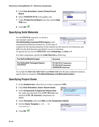 Electronics Cooling Module: E1 - Electronic Components
E1-12
5 Click Flow Simulation, Insert, Printed Circuit
Board.
6 Select SODIMM PCB in the graphic area.
7 Under Printed Circuit Board select the created 4s2p
PCB item.
8 Click OK .
Specifying Solid Materials
For the EPICPCB component, we specify a
non-isotropic material
(Pre-DefinedNon-isotropicPCB 8-layers) with
Axisymmetrical/Biaxial conductivity. In this type of
conductivity the thermal properties of the material are the same for two directions and
differ for the third direction specified by an axis or direction.
To specify the axis for the EPICPCB, under Anisotropy, set Axis to Y.
For other components, specify the Solid Material as following:
To exclude the Inlet Lid, Inlet Lid 2 and Outlet Lid from the heat conduction analysis,
specify them as insulators (Pre-DefinedGlasses and MineralsInsulator).
Specifying Project Goals
1 In the Analysis tree, select the two-resistor component CPU.
2 Click Flow Simulation, Insert, Volume Goals.
3 In the Components to Apply the Volume Goal
list, make sure that both Case (CPU 2R Case) and
Junction (CPU 2R Junction) components are
added.
4 Under Parameter select both Max and Av Temperature (Solid).
5 Edit the Name Template to: CPU - VG
<Parameter>.
6 Click OK .
Pre-DefinedMetalsCopper Heatsink
Pre-DefinedIC PackagesTypical
Connector
PC104 PCI Connector,
PC104 ISAConnector,
SODIMMConnector
 