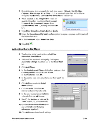 Flow Simulation 2012 Tutorial E1-13
7 Repeat the same steps separately for each heat source: Chipset - Northbridge,
Chipset – Southbridge, RAM Chip 1, 2, 3, 4 (select all these four RAM chips at
once) and the Heatsink. Edit the Name Template in a similar way.
8 When finished, in the Analysis tree select all
specified boundary conditions (Environment
Pressure 1, Environment Pressure 2 and
External Outlet Fan 1), holding down the Ctrl
key.
9 Click Flow Simulation, Insert, Surface Goals.
10 Select the Separate goal for each surface option to create a separate goal for each of
the selected surfaces.
11 In the Parameter, select Mass Flow Rate.
12 Click OK .
Adjusting the Initial Mesh
1 To adjust the initial mesh settings, click Flow
Simulation, Initial Mesh.
2 Switch off the automatic settings by clearing the
Automatic settings checkbox. Go to the Basic Mesh
tab.
3 Click Add Plane.
4 In the Create Control Planes dialog box make sure that
Creating mode is set to Click on Screen.
In the Parallel to, click ZX.
5 In the graphic area, click anywhere, and then type 0 for
the Y.
6 Click OK to return to the Initial
Mesh window.
7 Click the Ratio cell of the Y1
interval and enter the value of 2.
8 In the same manner enter the Ratio
value of -2 for the Y2 interval.
9 Specify the Number of cells per X,
Y and Z of 40, 15, 30 respectively.
10 Go to the Solid/Fluid Interface tab
and set Small solid features
refinement level to 1.
11 Click OK to save initial mesh settings.
 