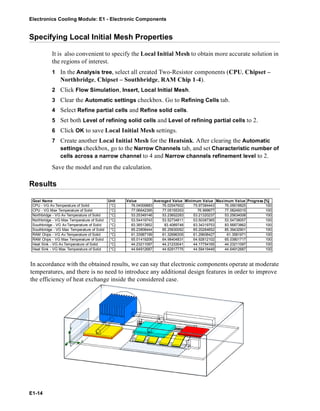Electronics Cooling Module: E1 - Electronic Components
E1-14
Specifying Local Initial Mesh Properties
It is also convenient to specify the Local Initial Mesh to obtain more accurate solution in
the regions of interest.
1 In the Analysis tree, select all created Two-Resistor components (CPU, Chipset –
Northbridge, Chipset – Southbridge, RAM Chip 1-4).
2 Click Flow Simulation, Insert, Local Initial Mesh.
3 Clear the Automatic settings checkbox. Go to Refining Cells tab.
4 Select Refine partial cells and Refine solid cells.
5 Set both Level of refining solid cells and Level of refining partial cells to 2.
6 Click OK to save Local Initial Mesh settings.
7 Create another Local Initial Mesh for the Heatsink. After clearing the Automatic
settings checkbox, go to the Narrow Channels tab, and set Characteristic number of
cells across a narrow channel to 4 and Narrow channels refinement level to 2.
Save the model and run the calculation.
Results
In accordance with the obtained results, we can say that electronic components operate at moderate
temperatures, and there is no need to introduce any additional design features in order to improve
the efficiency of heat exchange inside the considered case.
Goal Name Unit Value Averaged Value Minimum Value Maximum Value Progress [%]
CPU - VG Av Temperature of Solid [°C] 76.04009883 76.02547602 75.97384443 76.05618825 100
CPU - VG Max Temperature of Solid [°C] 77.06642395 77.05155353 76.999677 77.08249315 100
Northbridge - VG Av Temperature of Solid [°C] 53.25349146 53.23652283 53.21320237 53.25634008 100
Northbridge - VG Max Temperature of Solid [°C] 53.54419743 53.52734811 53.50387365 53.54738057 100
Southbridge - VG Av Temperature of Solid [°C] 83.38513852 83.4089748 83.34319753 83.56873862 100
Southbridge - VG Max Temperature of Solid [°C] 85.23808444 85.25830062 85.20264652 85.39432901 100
RAM Chips - VG Av Temperature of Solid [°C] 61.33987199 61.32696305 61.29606427 61.3581971 100
RAM Chips - VG Max Temperature of Solid [°C] 65.01419206 64.98404831 64.92812102 65.03801717 100
Heat Sink - VG Av Temperature of Solid [°C] 44.23211097 44.21233041 44.17754165 44.23211097 100
Heat Sink - VG Max Temperature of Solid [°C] 44.64912687 44.62917775 44.59419449 44.64912687 100
 