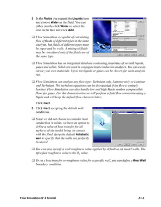 Flow Simulation 2012 Tutorial A1-3
5 In the Fluids tree expand the Liquids item
and choose Water as the fluid. You can
either double-click Water or select the
item in the tree and click Add.
 Flow Simulation is capable of calculating
flow of fluids of different types in the same
analysis, but fluids of different types must
be separated by walls. A mixing of fluids
may be considered only if the fluids are of
the same type.
 Flow Simulation has an integrated database containing properties of several liquids,
gases and solids. Solids are used in conjugate heat conduction analyses. You can easily
create your own materials. Up to ten liquids or gases can be chosen for each analysis
run.
 Flow Simulation can analyze any flow type: Turbulent only, Laminar only or Laminar
and Turbulent. The turbulent equations can be disregarded if the flow is entirely
laminar. Flow Simulation can also handle low and high Mach number compressible
flows for gases. For this demonstration we will perform a fluid flow simulation using a
liquid and will keep the default flow characteristics.
Click Next.
6 Click Next accepting the default wall
conditions.
 Since we did not choose to consider heat
conduction in solids, we have an option to
define a value of heat transfer for all
surfaces of the model being in contact
with the fluid. Keep the default Adiabatic
wall to specify that the walls are perfectly
insulated.
 You can also specify a wall roughness value applied by default to all model walls. The
specified roughness value is the Rz value.
 To set a heat transfer or roughness value for a specific wall, you can define a Real Wall
boundary condition.
 