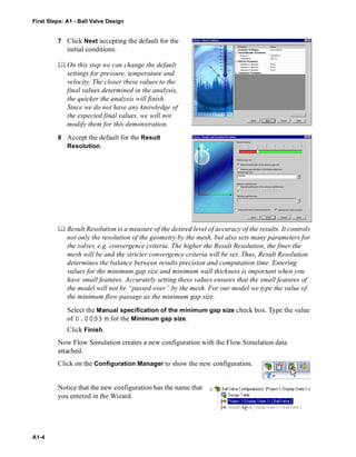First Steps: A1 - Ball Valve Design
A1-4
7 Click Next accepting the default for the
initial conditions.
 On this step we can change the default
settings for pressure, temperature and
velocity. The closer these values to the
final values determined in the analysis,
the quicker the analysis will finish.
Since we do not have any knowledge of
the expected final values, we will not
modify them for this demonstration.
8 Accept the default for the Result
Resolution.
 Result Resolution is a measure of the desired level of accuracy of the results. It controls
not only the resolution of the geometry by the mesh, but also sets many parameters for
the solver, e.g. convergence criteria. The higher the Result Resolution, the finer the
mesh will be and the stricter convergence criteria will be set. Thus, Result Resolution
determines the balance between results precision and computation time. Entering
values for the minimum gap size and minimum wall thickness is important when you
have small features. Accurately setting these values ensures that the small features of
the model will not be “passed over” by the mesh. For our model we type the value of
the minimum flow passage as the minimum gap size.
Select the Manual specification of the minimum gap size check box. Type the value
of 0.0093 m for the Minimum gap size.
Click Finish.
Now Flow Simulation creates a new configuration with the Flow Simulation data
attached.
Click on the Configuration Manager to show the new configuration.
Notice that the new configuration has the name that
you entered in the Wizard.
 