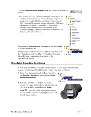 Flow Simulation 2012 Tutorial A1-5
Go to the Flow Simulation Analysis Tree and expand all the items in
the tree.
 We will use the Flow Simulation Analysis Tree to define our
analysis, just as you use the FeatureManager design tree to
design your models. The Flow Simulation analysis tree is
fully customizable; anytime you can select which folders are
shown and which folders are hidden. A hidden folder
becomes visible when you add a new feature of the
corresponding type. The folder remains visible until the last
feature of this type is deleted.
Right-click the Computational Domain icon and select Hide
to hide the wireframe box.
The Computational Domain icon is used to modify the size of
the volume being analyzed. The wireframe box enveloping
the model is the visualization of the limits of the
computational domain.
Specifying Boundary Conditions
A boundary condition is required where fluid enters or exits the model and can be
specified as a Pressure, Mass Flow Rate, Volume Flow Rate or Velocity.
1 In the Flow Simulation Analysis Tree, right-click
the Boundary Conditions icon and select Insert
Boundary Condition.
2 Select the inner face of the Lid <1> part as
shown. (To access the inner face, right-click the Lid
<1> in the graphics area and choose Select
Other , move the mouse pointer over items in
the list until the inner face is highlighted, then click
the left mouse button).
 