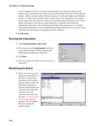 First Steps: A1 - Ball Valve Design
A1-8
can be computed with less accuracy (the parameters not selected as goals) in the
interest of the calculation time. Goals can be set throughout the entire domain (Global
Goals), within a selected volume (Volume Goals), for a selected surface area (Surface
Goals), or at given point (Point Goals). Furthermore, Flow Simulation can consider
the average value, the minimum value or the maximum value of the goal. You can also
define an Equation Goal that is a goal defined by an equation involving basic
mathematical functions with existing goals and input data parameters as variables.
The equation goal allows you to calculate the parameter of interest (i.e., pressure drop)
and keeps this information in the project for later reference.
Click File, Save.
Running the Calculation
1 Click Flow Simulation, Solve, Run.
 The already selected Load results check box
means that the results will be automatically
loaded after finishing the calculation.
2 Click Run.
 The solver takes less than a minute to run on a
typical PC.
Monitoring the Solver
 This is the solver monitor
dialog box. By default, on
the left is a log of each
step taken in the solution
process. On the right is the
information dialog box
with mesh information and
warnings concerning the
analysis. Do not be
surprised when the error
message “A vortex crosses
the pressure opening”
appears. We will explain
this later during the
demonstration.
 