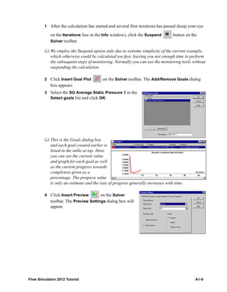 Flow Simulation 2012 Tutorial A1-9
1 After the calculation has started and several first iterations has passed (keep your eye
on the Iterations line in the Info window), click the Suspend button on the
Solver toolbar.
 We employ the Suspend option only due to extreme simplicity of the current example,
which otherwise could be calculated too fast, leaving you not enough time to perform
the subsequent steps of monitoring. Normally you can use the monitoring tools without
suspending the calculation.
2 Click Insert Goal Plot on the Solver toolbar. The Add/Remove Goals dialog
box appears.
3 Select the SG Average Static Pressure 1 in the
Select goals list and click OK.
 This is the Goals dialog box
and each goal created earlier is
listed in the table at top. Here
you can see the current value
and graph for each goal as well
as the current progress towards
completion given as a
percentage. The progress value
is only an estimate and the rate of progress generally increases with time.
4 Click Insert Preview on the Solver
toolbar. The Preview Settings dialog box will
appear.
 