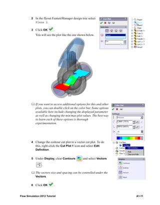 Flow Simulation 2012 Tutorial A1-11
2 In the flyout FeatureManager design tree select
Plane 2.
3 Click OK .
You will see the plot like the one shown below.
 If you want to access additional options for this and other
plots, you can double-click on the color bar. Some options
available here include changing the displayed parameter
as well as changing the min/max plot values. The best way
to learn each of these options is thorough
experimentation.
4 Change the contour cut plot to a vector cut plot. To do
this, right-click the Cut Plot 1 icon and select Edit
Definition.
5 Under Display, clear Contours and select Vectors
.
 The vectors size and spacing can be controlled under the
Vectors.
6 Click OK .
 