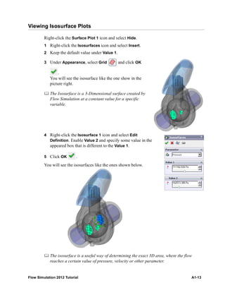 Flow Simulation 2012 Tutorial A1-13
Viewing Isosurface Plots
Right-click the Surface Plot 1 icon and select Hide.
1 Right-click the Isosurfaces icon and select Insert.
2 Keep the default value under Value 1.
3 Under Appearance, select Grid and click OK
.
You will see the isosurface like the one show in the
picture right.
 The Isosurface is a 3-Dimensional surface created by
Flow Simulation at a constant value for a specific
variable.
4 Right-click the Isosurface 1 icon and select Edit
Definition. Enable Value 2 and specify some value in the
appeared box that is different to the Value 1.
5 Click OK .
You will see the isosurfaces like the ones shown below.
 The isosurface is a useful way of determining the exact 3D area, where the flow
reaches a certain value of pressure, velocity or other parameter.
 