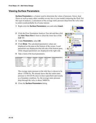 First Steps: A1 - Ball Valve Design
A1-16
Viewing Surface Parameters
Surface Parameters is a feature used to determine the values of pressure, forces, heat
fluxes as well as many other variables on any face in your model contacting the fluid. For
this type of analysis, a calculation of the average static pressure drop from the valve inlet
to outlet would probably be of some interest.
1 Right-click the Surface Parameters icon and select Insert.
2 Click the Flow Simulation Analysis Tree tab and then click
the Inlet Mass Flow 1 item to select the inner face of the
Lid <1>.
3 Under Parameters, select All.
4 Click Show. The calculated parameters values are
displayed on the pane at the bottom of the screen. Local
parameters are displayed at the left side of the bottom pane,
while integral parameters are displayed at the right side.
5 Take a look at the local parameters.
The average static pressure at the inlet face is shown to be
about 135500 Pa. We already know that the outlet static
pressure is 101325 Pa since we have specified it previously
as a boundary condition. So, the average static pressure
drop through the valve is about 34000 Pa.
6 Close the Surface Parameters dialog.
 