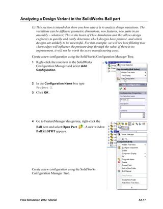 Flow Simulation 2012 Tutorial A1-17
Analyzing a Design Variant in the SolidWorks Ball part
 This section is intended to show you how easy it is to analyze design variations. The
variations can be different geometric dimensions, new features, new parts in an
assembly – whatever! This is the heart of Flow Simulation and this allows design
engineers to quickly and easily determine which designs have promise, and which
designs are unlikely to be successful. For this example, we will see how filleting two
sharp edges will influence the pressure drop through the valve. If there is no
improvement, it will not be worth the extra manufacturing costs.
Create a new configuration using the SolidWorks Configuration Manager Tree.
1 Right-click the root item in the SolidWorks
Configuration Manager and select Add
Configuration.
2 In the Configuration Name box type
Project 2.
3 Click OK .
4 Go to FeatureManager design tree, right-click the
Ball item and select Open Part . A new window
Ball.SLDPRT appears.
Create a new configuration using the SolidWorks
Configuration Manager Tree.
 
