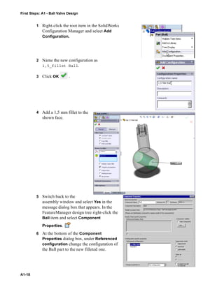 First Steps: A1 - Ball Valve Design
A1-18
1 Right-click the root item in the SolidWorks
Configuration Manager and select Add
Configuration.
2 Name the new configuration as
1,5_fillet Ball.
3 Click OK .
4 Add a 1,5 mm fillet to the
shown face.
5 Switch back to the
assembly window and select Yes in the
message dialog box that appears. In the
FeatureManager design tree right-click the
Ball item and select Component
Properties.
6 At the bottom of the Component
Properties dialog box, under Referenced
configuration change the configuration of
the Ball part to the new filleted one.
 