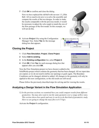 Flow Simulation 2012 Tutorial A1-19
7 Click OK to confirm and close the dialog.
Now we have replaced the old ball with our new 1.5_fillet
Ball. All we need to do now is re-solve the assembly and
compare the results of the two designs. In order to make
the results comparable with the previous model, it would
be necessary to adjust the valve angle to match the size of
the flow passage of the first model. In this example, we
will not do this.
8 Activate Project 1 by using the Configuration
Manager Tree. Select Yes for the message
dialog box that appears.
Cloning the Project
1 Click Flow Simulation, Project, Clone Project.
2 Select Add to existing.
3 In the Existing configuration list, select Project 2.
4 Click OK. Click Yes for each message dialog box that
appears after you click OK.
Now the Flow Simulation project we have chosen is added to the
SolidWorks project which contains the geometry that has been changed. All our input data
are copied, so we do not need to define our openings or goals again. The Boundary
Conditions can be changed, deleted or added. All changes to the geometry will only be
applied to this new configuration, so the old results are still saved.
Please follow the previously described steps for solving and for viewing the results.
Analyzing a Design Variant in the Flow Simulation Application
 In the previous sections we examined how you could compare results from different
geometries. You may also want to run the same geometry over a range of flow rates.
This section shows how quick and easy it can be to do that kind of parametric study.
Here we are going to change the mass flow to 0.75 kg/s.
Activate the Project 1 configuration.
 