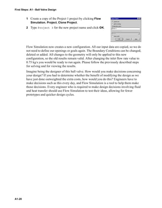 First Steps: A1 - Ball Valve Design
A1-20
1 Create a copy of the Project 1 project by clicking Flow
Simulation, Project, Clone Project.
2 Type Project 3 for the new project name and click OK.
Flow Simulation now creates a new configuration. All our input data are copied, so we do
not need to define our openings or goals again. The Boundary Conditions can be changed,
deleted or added. All changes to the geometry will only be applied to this new
configuration, so the old results remain valid. After changing the inlet flow rate value to
0.75 kg/s you would be ready to run again. Please follow the previously described steps
for solving and for viewing the results.
Imagine being the designer of this ball valve. How would you make decisions concerning
your design? If you had to determine whether the benefit of modifying the design as we
have just done outweighted the extra costs, how would you do this? Engineers have to
make decisions such as this every day, and Flow Simulation is a tool to help them make
those decisions. Every engineer who is required to make design decisions involving fluid
and heat transfer should use Flow Simulation to test their ideas, allowing for fewer
prototypes and quicker design cycles.
 