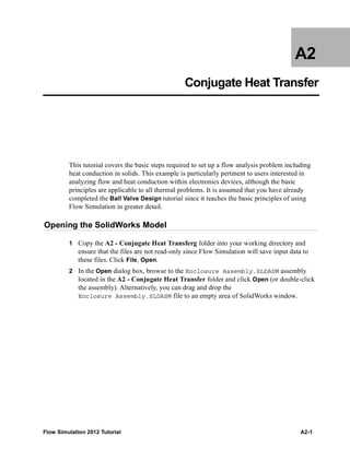 Flow Simulation 2012 Tutorial A2-1
A2
Conjugate Heat Transfer
This tutorial covers the basic steps required to set up a flow analysis problem including
heat conduction in solids. This example is particularly pertinent to users interested in
analyzing flow and heat conduction within electronics devices, although the basic
principles are applicable to all thermal problems. It is assumed that you have already
completed the Ball Valve Design tutorial since it teaches the basic principles of using
Flow Simulation in greater detail.
Opening the SolidWorks Model
1 Copy the A2 - Conjugate Heat Transferg folder into your working directory and
ensure that the files are not read-only since Flow Simulation will save input data to
these files. Click File, Open.
2 In the Open dialog box, browse to the Enclosure Assembly.SLDASM assembly
located in the A2 - Conjugate Heat Transfer folder and click Open (or double-click
the assembly). Alternatively, you can drag and drop the
Enclosure Assembly.SLDASM file to an empty area of SolidWorks window.
 