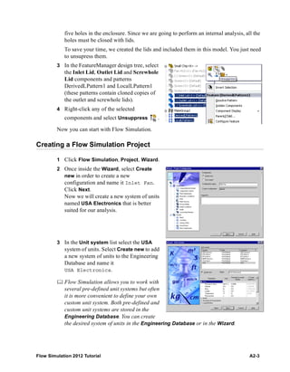 Flow Simulation 2012 Tutorial A2-3
five holes in the enclosure. Since we are going to perform an internal analysis, all the
holes must be closed with lids.
To save your time, we created the lids and included them in this model. You just need
to unsupress them.
3 In the FeatureManager design tree, select
the Inlet Lid, Outlet Lid and Screwhole
Lid components and patterns
DerivedLPattern1 and LocalLPattern1
(these patterns contain cloned copies of
the outlet and screwhole lids).
4 Right-click any of the selected
components and select Unsuppress .
Now you can start with Flow Simulation.
Creating a Flow Simulation Project
1 Click Flow Simulation, Project, Wizard.
2 Once inside the Wizard, select Create
new in order to create a new
configuration and name it Inlet Fan.
Click Next.
Now we will create a new system of units
named USA Electronics that is better
suited for our analysis.
3 In the Unit system list select the USA
system of units. Select Create new to add
a new system of units to the Engineering
Database and name it
USA Electronics.
 Flow Simulation allows you to work with
several pre-defined unit systems but often
it is more convenient to define your own
custom unit system. Both pre-defined and
custom unit systems are stored in the
Engineering Database. You can create
the desired system of units in the Engineering Database or in the Wizard.
 