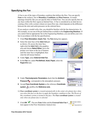 Flow Simulation 2012 Tutorial A2-7
Specifying the Fan
A Fan is one of the types of boundary condition that defines the flow. You can specify
Fans on the surfaces, free of Boundary Conditions and Heat Sources. At model
openings closed by lids you can specify Inlet or Outlet Fans. You can also specify fans on
any faces within the flow region as Internal Fans. A Fan is considered as an ideal device
creating a flow with a certain volume (or mass) flow rate, which depends on the difference
between the inlet and outlet pressures on the selected faces.
If you analyze a model with a fan, you should be familiar with the fan characteristics. In
this example, we use one of the pre-defined fans available in the Engineering Database. If
you cannot find an appropriate fan in the Engineering Database, you can define your own
fan in accordance with the fan specifications.
1 Click Flow Simulation, Insert, Fan. The Fan dialog box appears.
2 Select the inner face of the Inlet Lid part
as shown. (To access the inner face,
right-click the Inlet Lid in the graphics
area and choose Select Other, move the
pointer over items in the list of features
until the inner face is highlighted, then
click the left mouse button).
3 Under Type, select External Inlet Fan.
4 In the Fan list, under Pre-Defined, Axial, Papst, select the
Papst 412 item.
5 Under Thermodynamic Parameters check that the Ambient
Pressure corresponds to the atmospheric pressure.
6 Accept Face Coordinate System as the reference Coordinate
system and X as the Reference axis.
 Face coordinate system is created automatically in the center of a planar face when
you select this face as the face to apply the boundary condition or fan. The X axis of
this coordinate system is normal to the face. The Face coordinate system is created
only when one planar face is selected.
7 Click OK . The new Fans folder and the External Inlet Fan 1
item appear in the Flow Simulation Analysis tree.
 