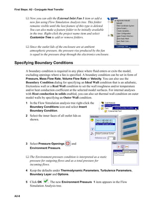 First Steps: A2 - Conjugate Heat Transfer
A2-8
 Now you can edit the External Inlet Fan 1 item or add a
new fan using Flow Simulation Analysis tree. This folder
remains visible until the last feature of this type is deleted.
You can also make a feature folder to be initially available
in the tree. Right-click the project name item and select
Customize Tree to add or remove folders.
 Since the outlet lids of the enclosure are at ambient
atmospheric pressure, the pressure rise produced by the fan
is equal to the pressure drop through the electronics enclosure.
Specifying Boundary Conditions
A boundary condition is required in any place where fluid enters or exits the model,
excluding openings where a fan is specified. A boundary condition can be set in form of
Pressure, Mass Flow Rate, Volume Flow Rate or Velocity. You can also use the
Boundary Condition dialog for specifying an Ideal Wall condition that is an adiabatic,
frictionless wall or a Real Wall condition to set the wall roughness and/or temperature
and/or heat conduction coefficient at the selected model surfaces. For internal analyses
with Heat conduction in solids enabled, you can also set thermal wall condition on outer
model walls by specifying an Outer Wall condition.
1 In the Flow Simulation analysis tree right-click the
Boundary Conditions icon and select Insert
Boundary Condition.
2 Select the inner faces of all outlet lids as
shown.
3 Select Pressure Openings and
Environment Pressure.
 The Environment pressure condition is interpreted as a static
pressure for outgoing flows and as a total pressure for
incoming flows.
4 Keep the defaults under Thermodynamic Parameters, Turbulence Parameters,
Boundary Layer and Options.
5 Click OK . The new Environment Pressure 1 item appears in the Flow
Simulation Analysis tree.
 