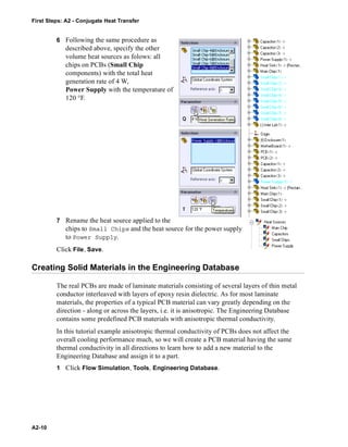 First Steps: A2 - Conjugate Heat Transfer
A2-10
6 Following the same procedure as
described above, specify the other
volume heat sources as folows: all
chips on PCBs (Small Chip
components) with the total heat
generation rate of 4 W,
Power Supply with the temperature of
120 °F.
7 Rename the heat source applied to the
chips to Small Chips and the heat source for the power supply
to Power Supply.
Click File, Save.
Creating Solid Materials in the Engineering Database
The real PCBs are made of laminate materials consisting of several layers of thin metal
conductor interleaved with layers of epoxy resin dielectric. As for most laminate
materials, the properties of a typical PCB material can vary greatly depending on the
direction - along or across the layers, i.e. it is anisotropic. The Engineering Database
contains some predefined PCB materials with anisotropic thermal conductivity.
In this tutorial example anisotropic thermal conductivity of PCBs does not affect the
overall cooling performance much, so we will create a PCB material having the same
thermal conductivity in all directions to learn how to add a new material to the
Engineering Database and assign it to a part.
1 Click Flow Simulation, Tools, Engineering Database.
 
