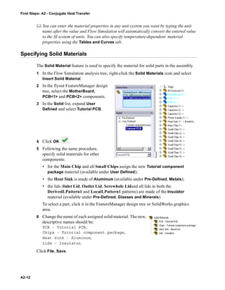 First Steps: A2 - Conjugate Heat Transfer
A2-12
 You can enter the material properties in any unit system you want by typing the unit
name after the value and Flow Simulation will automatically convert the entered value
to the SI system of units. You can also specify temperature-dependent material
properties using the Tables and Curves tab.
Specifying Solid Materials
The Solid Material feature is used to specify the material for solid parts in the assembly.
1 In the Flow Simulation analysis tree, right-click the Solid Materials icon and select
Insert Solid Material.
2 In the flyout FeatureManager design
tree, select the MotherBoard,
PCB<1> and PCB<2> components.
3 In the Solid list, expand User
Defined and select Tutorial PCB.
4 Click OK .
5 Following the same procedure,
specify solid materials for other
components:
• for the Main Chip and all Small Chips assign the new Tutorial component
package material (available under User Defined);
• the Heat Sink is made of Aluminum (available under Pre-Defined, Metals);
• the lids (Inlet Lid, Outlet Lid, Screwhole Lidand all lids in both the
DerivedLPattern1 and LocalLPattern1 patterns) are made of the Insulator
material (available under Pre-Defined, Glasses and Minerals).
To select a part, click it in the FeatureManager design tree or SolidWorks graphics
area.
6 Change the name of each assigned solid material. The new,
descriptive names should be:
PCB - Tutorial PCB,
Chips - Tutorial component package,
Heat Sink - Aluminum,
Lids - Insulator.
Click File, Save.
 