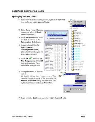 Flow Simulation 2012 Tutorial A2-13
Specifying Engineering Goals
Specifying Volume Goals
1 In the Flow Simulation analysis tree, right-click the Goals
icon and select Insert Volume Goals.
2 In the flyout FeatureManager
design tree select all Small
Chip components.
3 In the Parameter table, select
the Max check box in the
Temperature (Solid) row.
4 Accept selected Use for
Conv. (Use for
Convergence Control)
check box to use this goal for
convergence control.
5 Click OK . The new VG
Max Temperature of Solid 1
item appears in the Flow
Simulation Analysis tree.
6 Change the name of the new
item to
VG Small Chips Max Temperature. You
can also change the name of the item using the
Feature Properties dialog that appears if you
right-click the item and select Properties.
7 Right-click the Goals icon and select Insert Volume Goals.
 