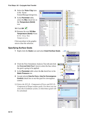 First Steps: A2 - Conjugate Heat Transfer
A2-14
8 Select the Main Chip item
in the flyout
FeatureManager design tree.
9 In the Parameter table,
select the Max check box in
the Temperature (Solid)
row.
10 Click OK .
11 Rename the new VG Max
Temperature (Solid) 1 item
to VG Chip Max
Temperature.
Click anywhere in the graphic
area to clear the selection.
Specifying Surface Goals
1 Right-click the Goals icon and select Insert Surface Goals.
2 Click the Flow Simulation Analysis Tree tab and click
the External Inlet Fan 1 item to select the face where
the goal is going to be applied.
3 In the Parameter table select the Av check box in the
Static Pressure row.
4 Accept selected Use for Conv. (Use for Convergence
Control) check box to use this goal for convergence
control.
 Notice the X(Y, Z) - Component of Force and X(Y, Z) -
Component of Torque surface goals. For these you can
select the Coordinate system, in which these goals will
be calculated.
 