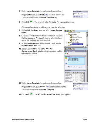 Flow Simulation 2012 Tutorial A2-15
5 Under Name Template, located at the bottom of the
PropertyManager, click Inlet and then remove the
<Number> field from the Name Template box.
6 Click OK . The new SG Inlet Av Static Pressure goal appears.
Click anywhere in the graphic area to clear the selection.
7 Right-click the Goals icon and select Insert Surface
Goals.
8 Click the Flow Simulation Analysis Tree tab and click
the Environment Pressure 1 item to select the faces
where the goal is going to be applied.
9 In the Parameter table select the first check box in
the Mass Flow Rate row.
10 Accept selected Use for Conv. (Use for
Convergence Control) check box to use this goal for
convergence control.
11 Under Name Template, located at the bottom of the
PropertyManager, click Outlet and then remove the
<Number> field from the Name Template.
12 Click OK . The SG Outlet Mass Flow Rate goal appears.
 