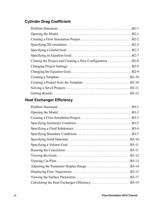 iv Flow Simulation 2012 Tutorial
Cylinder Drag Coefficient
Problem Statement. . . . . . . . . . . . . . . . . . . . . . . . . . . . . . . . . . . . . . . . . . .B2-1
Opening the Model . . . . . . . . . . . . . . . . . . . . . . . . . . . . . . . . . . . . . . . . . .B2-1
Creating a Flow Simulation Project. . . . . . . . . . . . . . . . . . . . . . . . . . . . . .B2-2
Specifying 2D simulation . . . . . . . . . . . . . . . . . . . . . . . . . . . . . . . . . . . . .B2-5
Specifying a Global Goal . . . . . . . . . . . . . . . . . . . . . . . . . . . . . . . . . . . . .B2-7
Specifying an Equation Goal. . . . . . . . . . . . . . . . . . . . . . . . . . . . . . . . . . .B2-7
Cloning the Project and Creating a New Configuration . . . . . . . . . . . . . .B2-8
Changing Project Settings . . . . . . . . . . . . . . . . . . . . . . . . . . . . . . . . . . . . .B2-8
Changing the Equation Goal . . . . . . . . . . . . . . . . . . . . . . . . . . . . . . . . . . .B2-9
Creating a Template. . . . . . . . . . . . . . . . . . . . . . . . . . . . . . . . . . . . . . . . .B2-10
Creating a Project from the Template . . . . . . . . . . . . . . . . . . . . . . . . . . .B2-10
Solving a Set of Projects . . . . . . . . . . . . . . . . . . . . . . . . . . . . . . . . . . . . .B2-11
Getting Results . . . . . . . . . . . . . . . . . . . . . . . . . . . . . . . . . . . . . . . . . . . .B2-12
Heat Exchanger Efficiency
Problem Statement. . . . . . . . . . . . . . . . . . . . . . . . . . . . . . . . . . . . . . . . . . .B3-1
Opening the Model . . . . . . . . . . . . . . . . . . . . . . . . . . . . . . . . . . . . . . . . . .B3-2
Creating a Flow Simulation Project. . . . . . . . . . . . . . . . . . . . . . . . . . . . . .B3-3
Specifying Symmetry Condition . . . . . . . . . . . . . . . . . . . . . . . . . . . . . . . .B3-5
Specifying a Fluid Subdomain . . . . . . . . . . . . . . . . . . . . . . . . . . . . . . . . .B3-6
Specifying Boundary Conditions. . . . . . . . . . . . . . . . . . . . . . . . . . . . . . . .B3-7
Specifying Solid Materials . . . . . . . . . . . . . . . . . . . . . . . . . . . . . . . . . . .B3-10
Specifying a Volume Goal. . . . . . . . . . . . . . . . . . . . . . . . . . . . . . . . . . . .B3-11
Running the Calculation . . . . . . . . . . . . . . . . . . . . . . . . . . . . . . . . . . . . .B3-11
Viewing the Goals . . . . . . . . . . . . . . . . . . . . . . . . . . . . . . . . . . . . . . . . . .B3-12
Viewing Cut Plots . . . . . . . . . . . . . . . . . . . . . . . . . . . . . . . . . . . . . . . . . .B3-13
Adjusting the Parameter Display Range . . . . . . . . . . . . . . . . . . . . . . . . .B3-14
Displaying Flow Trajectories . . . . . . . . . . . . . . . . . . . . . . . . . . . . . . . . .B3-15
Viewing the Surface Parameters . . . . . . . . . . . . . . . . . . . . . . . . . . . . . . .B3-17
Calculating the Heat Exchanger Efficiency. . . . . . . . . . . . . . . . . . . . . . .B3-19
 