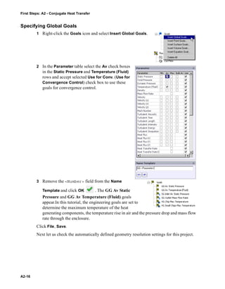First Steps: A2 - Conjugate Heat Transfer
A2-16
Specifying Global Goals
1 Right-click the Goals icon and select Insert Global Goals.
2 In the Parameter table select the Av check boxes
in the Static Pressure and Temperature (Fluid)
rows and accept selected Use for Conv. (Use for
Convergence Control) check box to use these
goals for convergence control.
3 Remove the <Number> field from the Name
Template and click OK . The GG Av Static
Pressure and GG Av Temperature (Fluid) goals
appear.In this tutorial, the engineering goals are set to
determine the maximum temperature of the heat
generating components, the temperature rise in air and the pressure drop and mass flow
rate through the enclosure.
Click File, Save.
Next let us check the automatically defined geometry resolution settings for this project.
 