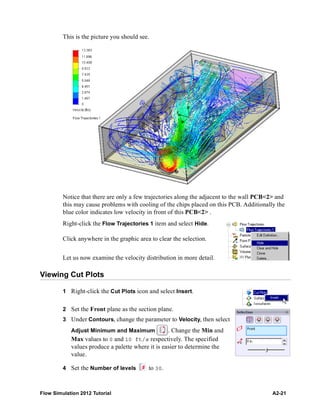 Flow Simulation 2012 Tutorial A2-21
This is the picture you should see.
Notice that there are only a few trajectories along the adjacent to the wall PCB<2> and
this may cause problems with cooling of the chips placed on this PCB. Additionally the
blue color indicates low velocity in front of this PCB<2> .
Right-click the Flow Trajectories 1 item and select Hide.
Click anywhere in the graphic area to clear the selection.
Let us now examine the velocity distribution in more detail.
Viewing Cut Plots
1 Right-click the Cut Plots icon and select Insert.
2 Set the Front plane as the section plane.
3 Under Contours, change the parameter to Velocity, then select
Adjust Minimum and Maximum . Change the Min and
Max values to 0 and 10 ft/s respectively. The specified
values produce a palette where it is easier to determine the
value.
4 Set the Number of levels to 30.
 