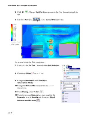First Steps: A2 - Conjugate Heat Transfer
A2-22
5 Click OK . The new Cut Plot 1 item appears in the Flow Simulation Analysis
tree.
6 Select the Top view on the Standard Views toolbar.
Let us now look at the fluid temperature.
7 Right-click the Cut Plot 1 icon and select Edit Definition.
8 Change the Offset to -0.3 in.
9 Change the Parameter from Velocity to
Temperature (Fluid).
10 Change the Min and Max values to 50 and 120 F
respectively.
11 Under Display, select Vectors .
12 Under the appeared Vectors tab, make sure that the
Parameter is set to Velocity and then select Adjust
Minimum and Maximum .
 