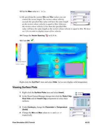 Flow Simulation 2012 Tutorial A2-23
13 Set the Max value to 1 ft/s.
 By specifying the custom Min and Max values you can
control the vector length. The vectors whose velocity
exceeds the specified Max value will have the same length
as the vectors whose velocity is equal to Max. Likewise,
the vectors whose velocity is less than the specified Min
value will have the same length as the vectors whose velocity is equal to Min. We have
set 1 ft/s in order to display areas of low velocity.
14 Change the Vector Spacing to 0.18 in.
15 Click OK .
Right-click the Cut Plot 1 item and select Hide. Let us now display solid temperature.
Viewing Surface Plots
1 Right-click the Surface Plots item and select Insert.
2 In the flyout FeatureManager design tree click the Main Chip,
Heat Sink and all Small Chip components to select their
surfaces.
3 Under Contours, change the Parameter to Temperature
(Solid).
4 Change the Min and Max values to 50 and 120 F
respectively.
 