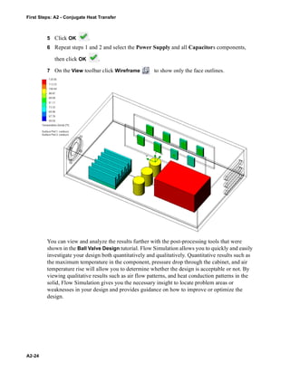 First Steps: A2 - Conjugate Heat Transfer
A2-24
5 Click OK .
6 Repeat steps 1 and 2 and select the Power Supply and all Capacitors components,
then click OK .
7 On the View toolbar click Wireframe to show only the face outlines.
You can view and analyze the results further with the post-processing tools that were
shown in the Ball Valve Design tutorial. Flow Simulation allows you to quickly and easily
investigate your design both quantitatively and qualitatively. Quantitative results such as
the maximum temperature in the component, pressure drop through the cabinet, and air
temperature rise will allow you to determine whether the design is acceptable or not. By
viewing qualitative results such as air flow patterns, and heat conduction patterns in the
solid, Flow Simulation gives you the necessary insight to locate problem areas or
weaknesses in your design and provides guidance on how to improve or optimize the
design.
 